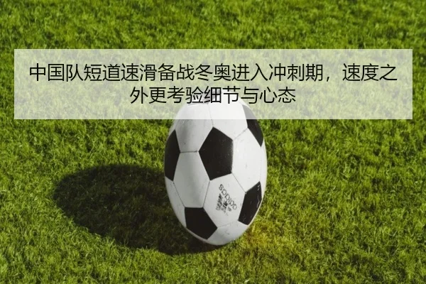 中国队短道速滑备战冬奥进入冲刺期，速度之外更考验细节与心态